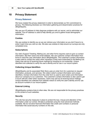 38      Sync Your Laptop with SyncBackSE



10        Privacy Statement
          Privacy Statement
          We have created this privacy statement in order to demonstrate our firm commitment to
          privacy. The following discloses our information gathering and dissemination practices for
          2BrightSparks.

          We use your IP address to help diagnose problems with our server, and to administer our
          website. Your IP address is used to help identify you and to gather broad demographic
          information.

          Cookies

          We use cookies to identify you so we can retrieve your information so you don't have to re-
          enter it each time you visit our site. We also use cookies to help ensure our surveys are only
          completed once.

          Subscriptions

          Our site's Support Ticketing, Mailing List, and other forms requires users to give us contact
          information, like their name and email address. We use customer contact information from
          forms to send the user information about 2BrightSparks. The customer's contact information
          is also used to contact the visitor when necessary if they have subscribed to the Mailing List.
          Users may opt-out of receiving future mailings by choosing to nun-subscribe. Unique
          identifiers are collected to verify the user's identity and for use in our record system.

          Collecting Unique Identifiers

          2BrightSparks and its associated Web Store uses an order form for customers to request
          information, products, and services. We collect visitor's contact information and unique
          identifiers. Contact information from the order form is used to send orders and information
          about our company to our customers. The customer's contact information is also used to get
          in touch with the visitor when necessary. Users may opt-out of receiving future mailings.
          Unique identifiers are collected from website visitors to verify the user's identity and for use
          as account numbers in our record system.

          External Linking

          2BrightSparks contains links to other sites. We are not responsible for the privacy practices
          or the content of such websites.

          Security

          This site has security measures in place to protect the loss, misuse and alteration of the
          information under our control. All data is protected using the most advanced methods
          available. We do not store financial information like credit card numbers or personal
          information like social security numbers on this site.



                                                              © 2003 - 2005 2BrightSparks Pte Ltd. All Rights Reserved.
 