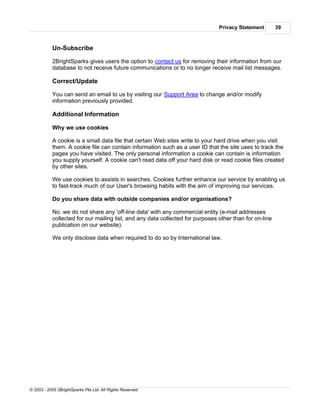 Privacy Statement        39



           Un-Subscribe

           2BrightSparks gives users the option to contact us for removing their information from our
           database to not receive future communications or to no longer receive mail list messages.

           Correct/Update

           You can send an email to us by visiting our Support Area to change and/or modify
           information previously provided.

           Additional Information

           Why we use cookies

           A cookie is a small data file that certain Web sites write to your hard drive when you visit
           them. A cookie file can contain information such as a user ID that the site uses to track the
           pages you have visited. The only personal information a cookie can contain is information
           you supply yourself. A cookie can't read data off your hard disk or read cookie files created
           by other sites.

           We use cookies to assists in searches. Cookies further enhance our service by enabling us
           to fast-track much of our User's browsing habits with the aim of improving our services.

           Do you share data with outside companies and/or organisations?

           No. we do not share any 'off-line data' with any commercial entity (e-mail addresses
           collected for our mailing list, and any data collected for purposes other than for on-line
           publication on our website).

           We only disclose data when required to do so by International law.




© 2003 - 2005 2BrightSparks Pte Ltd. All Rights Reserved.
 