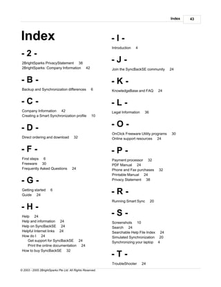 Index   43




Index                                                       -I-
                                                            Introduction   4
-2-
 2BrightSparks PrivacyStatement 38
                                                            -J-
 2BrightSparks: Company Information 42                      Join the SyncBackSE community       24


-B-                                                         -K-
 Backup and Synchronization differences              6      KnowledgeBase and FAQ          24


-C-                                                         -L-
 Company Information 42                                     Legal Information    36
 Creating a Smart Synchronization profile            10


-D-                                                         -O-
                                                            OnClick Freeware Utility programs    30
 Direct ordering and download           32                  Online support resources 24


-F-                                                         -P-
 First steps 6                                              Payment processor 32
 Freeware 30                                                PDF Manual 24
 Frequently Asked Questions            24                   Phone and Fax purchases        32
                                                            Printable Manual 24
-G-                                                         Privacy Statement 38

 Getting started
 Guide 24
                      6
                                                            -R-
                                                            Running Smart Sync        20
-H-
 Help 24
                                                            -S-
 Help and information 24                                    Screenshots 10
 Help on SyncBackSE 24                                      Search 24
 Helpful Internet links 24                                  Searchable Help File Index 24
 How do I 24                                                Simulated Synchronization 20
    Get support for SyncBackSE 24                           Synchronizing your laptop 4
    Print the online documentation 24
 How to buy SyncBackSE 32
                                                            -T-
                                                            TroubleShooter      24
© 2003 - 2005 2BrightSparks Pte Ltd. All Rights Reserved.
 