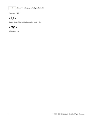 44       Sync Your Laptop with SyncBackSE


Tutorials   24


-U-
Using Smart Sync profile for the first time   20


-W-
Welcome      4




                                                   © 2003 - 2005 2BrightSparks Pte Ltd. All Rights Reserved.
 