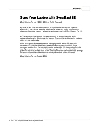 Foreword        1




                  Sync Your Laptop with SyncBackSE
                  2BrightSparks Pte Ltd © 2003 - 2005. All Rights Reserved.


                  No parts of this work may be reproduced in any form or by any means - graphic,
                  electronic, or mechanical, including photocopying, recording, taping, or information
                  storage and retrieval systems - without the written permission of 2BrightSparks Pte Ltd.


                  Products that are referred to in this document may be either trademarks and/or
                  registered trademarks of the respective owners. The publisher and the author make no
                  claim to these trademarks.

                  While every precaution has been taken in the preparation of this document, the
                  publisher and the author assume no responsibility for errors or omissions, or for
                  damages resulting from the use of information contained in this document or from the
                  use of programs and source code that may accompany it. In no event shall the
                  publisher and the author be liable for any loss of profit or any other commercial damage
                  caused or alleged to have been caused directly or indirectly by this document.

                  2BrightSparks Pte Ltd. October 2005




© 2003 - 2005 2BrightSparks Pte Ltd. All Rights Reserved.
 