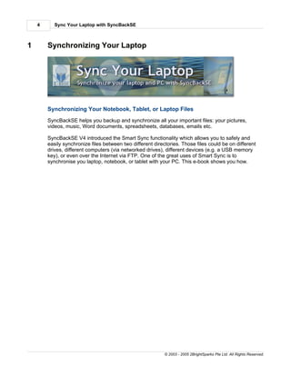 4      Sync Your Laptop with SyncBackSE



1       Synchronizing Your Laptop




        Synchronizing Your Notebook, Tablet, or Laptop Files
        SyncBackSE helps you backup and synchronize all your important files: your pictures,
        videos, music, Word documents, spreadsheets, databases, emails etc.

        SyncBackSE V4 introduced the Smart Sync functionality which allows you to safely and
        easily synchronize files between two different directories. Those files could be on different
        drives, different computers (via networked drives), different devices (e.g. a USB memory
        key), or even over the Internet via FTP. One of the great uses of Smart Sync is to
        synchronise you laptop, notebook, or tablet with your PC. This e-book shows you how.




                                                            © 2003 - 2005 2BrightSparks Pte Ltd. All Rights Reserved.
 