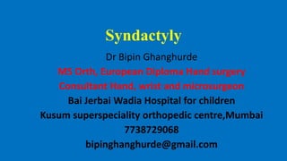 Syndactyly
Dr Bipin Ghanghurde
MS Orth, European Diploma Hand surgery
Consultant Hand, wrist and microsurgeon
Bai Jerbai Wadia Hospital for children
Kusum superspeciality orthopedic centre,Mumbai
7738729068
bipinghanghurde@gmail.com
 