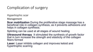 Complication of surgery
Hypertrophic scar
Management
Scar mobilization During the proliferative stage massage has a
beneficial role in collagen synthesis, as it prevents adhesions and
helps in collagen synthesis.
Splinting can be used at all stages of wound healing
Ultrasound therapy It stimulated the synthesis of growth factor
that in turn increase the strength and elasticity of the collagen
fibers formed
Laser: Laser inhibits collagen and improves keloid and
hypertrophic scarring
 