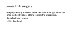 Lower limb surgery
• Surgery is mostly preferred after 6 to 8 months of age, before the
child start ambulation, able to tolerate the anaesthesia.
• Complication of surgery
- Skin flap slough
 