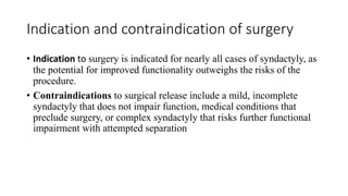 Indication and contraindication of surgery
• Indication to surgery is indicated for nearly all cases of syndactyly, as
the potential for improved functionality outweighs the risks of the
procedure.
• Contraindications to surgical release include a mild, incomplete
syndactyly that does not impair function, medical conditions that
preclude surgery, or complex syndactyly that risks further functional
impairment with attempted separation
 