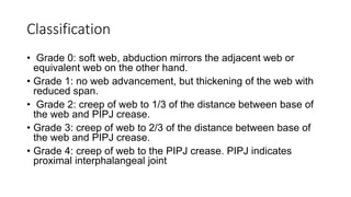 Classification
• Grade 0: soft web, abduction mirrors the adjacent web or
equivalent web on the other hand.
• Grade 1: no web advancement, but thickening of the web with
reduced span.
• Grade 2: creep of web to 1/3 of the distance between base of
the web and PIPJ crease.
• Grade 3: creep of web to 2/3 of the distance between base of
the web and PIPJ crease.
• Grade 4: creep of web to the PIPJ crease. PIPJ indicates
proximal interphalangeal joint
 