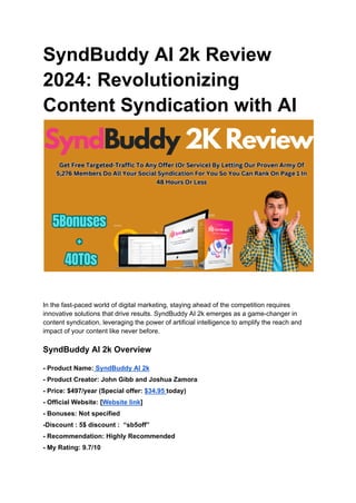 SyndBuddy AI 2k Review
2024: Revolutionizing
Content Syndication with AI
In the fast-paced world of digital marketing, staying ahead of the competition requires
innovative solutions that drive results. SyndBuddy AI 2k emerges as a game-changer in
content syndication, leveraging the power of artificial intelligence to amplify the reach and
impact of your content like never before.
SyndBuddy AI 2k Overview
- Product Name: SyndBuddy AI 2k
- Product Creator: John Gibb and Joshua Zamora
- Price: $497/year (Special offer: $34.95 today)
- Official Website: [Website link]
- Bonuses: Not specified
-Discount : 5$ discount : “sb5off”
- Recommendation: Highly Recommended
- My Rating: 9.7/10
 