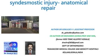 syndesmostic injury- anatomical
repair
AUTHOR-DR GOKULDEV V ,ASSISTANT PROFESSOR
dr_gokuldev@yahoo.com
CO-AUTHOR-DR MOHAMED ASHRAF,PROF AND HOD,
[former HOD TDMC ALLEPPEY KERALA]
drashraf369@gmail.com
DEPT OF ORTHOPAEDICS
TRAVANCORE MEDICAL COLLEGE AND MEDICITY HOSPITALS
KOLLAM,KERALA,INDIA
 