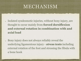 MECHANISM 
Isolated syndesmotic injuries, without bony injury, are 
thought to occur mainly from forced dorsiflexion 
and external rotation in combination with and 
axial load 
Bony injury does not always reliably reveal the 
underlying ligamentous injury - stress tests including 
external rotation of the foot and stressing the fibula with 
a bone hook 
 