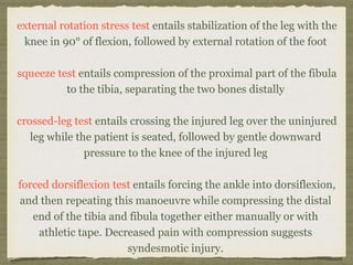 external rotation stress test entails stabilization of the leg with the 
knee in 90° of flexion, followed by external rotation of the foot 
squeeze test entails compression of the proximal part of the fibula 
to the tibia, separating the two bones distally 
crossed-leg test entails crossing the injured leg over the uninjured 
leg while the patient is seated, followed by gentle downward 
pressure to the knee of the injured leg 
forced dorsiflexion test entails forcing the ankle into dorsiflexion, 
and then repeating this manoeuvre while compressing the distal 
end of the tibia and fibula together either manually or with 
athletic tape. Decreased pain with compression suggests 
syndesmotic injury. 
 