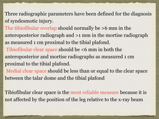 Three radiographic parameters have been defined for the diagnosis 
of syndesmotic injury. 
The tibiofibular overlap should normally be >6 mm in the 
anteroposterior radiograph and >1 mm in the mortise radiograph 
as measured 1 cm proximal to the tibial plafond. 
Tibiofibular clear space should be <6 mm in both the 
anteroposterior and mortise radiographs as measured 1 cm 
proximal to the tibial plafond. 
Medial clear space should be less than or equal to the clear space 
between the talar dome and the tibial plafond 
Tibiofibular clear space is the most reliable measure because it is 
not affected by the position of the leg relative to the x-ray beam 
 