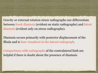 Gravity or external rotation stress radiographs can differentiate 
between frank diastasis (evident on static radiographs) and latent 
diastasis (evident only on stress radiographs). 
Diastasis occurs primarily with posterior displacement of the 
fibula and is best visualized in the lateral radiograph. 
Comparisons with radiographs of the contralateral limb are 
helpful if there is doubt about the presence of diastasis. 
 