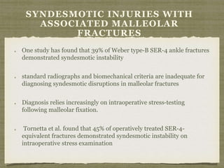 SYNDESMOTIC INJURIES WITH 
ASSOCIATED MALLEOLAR 
FRACTURES 
One study has found that 39% of Weber type-B SER-4 ankle fractures 
demonstrated syndesmotic instability 
standard radiographs and biomechanical criteria are inadequate for 
diagnosing syndesmotic disruptions in malleolar fractures 
Diagnosis relies increasingly on intraoperative stress-testing 
following malleolar fixation. 
Tornetta et al. found that 45% of operatively treated SER-4- 
equivalent fractures demonstrated syndesmotic instability on 
intraoperative stress examination 
 