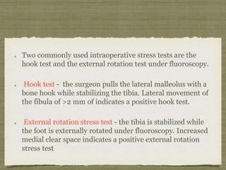 Two commonly used intraoperative stress tests are the 
hook test and the external rotation test under fluoroscopy. 
Hook test - the surgeon pulls the lateral malleolus with a 
bone hook while stabilizing the tibia. Lateral movement of 
the fibula of >2 mm of indicates a positive hook test. 
External rotation stress test - the tibia is stabilized while 
the foot is externally rotated under fluoroscopy. Increased 
medial clear space indicates a positive external rotation 
stress test 
 