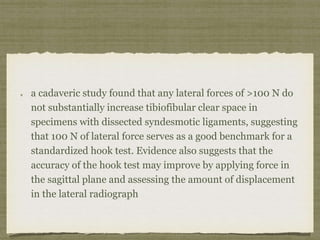 a cadaveric study found that any lateral forces of >100 N do 
not substantially increase tibiofibular clear space in 
specimens with dissected syndesmotic ligaments, suggesting 
that 100 N of lateral force serves as a good benchmark for a 
standardized hook test. Evidence also suggests that the 
accuracy of the hook test may improve by applying force in 
the sagittal plane and assessing the amount of displacement 
in the lateral radiograph 
 