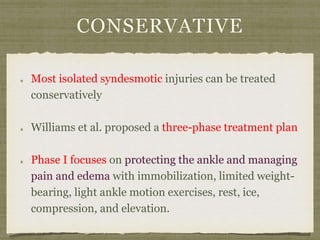 CONSERVATIVE 
Most isolated syndesmotic injuries can be treated 
conservatively 
Williams et al. proposed a three-phase treatment plan 
Phase I focuses on protecting the ankle and managing 
pain and edema with immobilization, limited weight-bearing, 
light ankle motion exercises, rest, ice, 
compression, and elevation. 
 