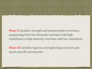 Phase II includes strength and proprioceptive exercises, 
progressing from low-intensity exercises with high 
repetitions to high-intensity exercises with low repetitions 
Phase III includes rigorous strengthening exercises and 
sports-specific movements. 
 