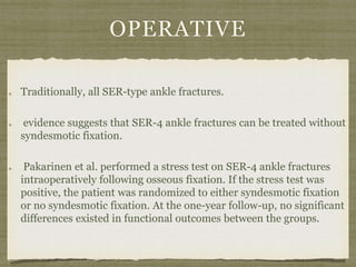 OPERATIVE 
Traditionally, all SER-type ankle fractures. 
evidence suggests that SER-4 ankle fractures can be treated without 
syndesmotic fixation. 
Pakarinen et al. performed a stress test on SER-4 ankle fractures 
intraoperatively following osseous fixation. If the stress test was 
positive, the patient was randomized to either syndesmotic fixation 
or no syndesmotic fixation. At the one-year follow-up, no significant 
differences existed in functional outcomes between the groups. 
 