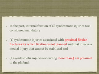 In the past, internal fixation of all syndesmotic injuries was 
considered mandatory 
(1) syndesmotic injuries associated with proximal fibular 
fractures for which fixation is not planned and that involve a 
medial injury that cannot be stabilized and 
(2) syndesmotic injuries extending more than 5 cm proximal 
to the plafond. 
 