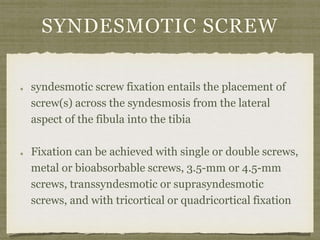 SYNDESMOTIC SCREW 
syndesmotic screw fixation entails the placement of 
screw(s) across the syndesmosis from the lateral 
aspect of the fibula into the tibia 
Fixation can be achieved with single or double screws, 
metal or bioabsorbable screws, 3.5-mm or 4.5-mm 
screws, transsyndesmotic or suprasyndesmotic 
screws, and with tricortical or quadricortical fixation 
 