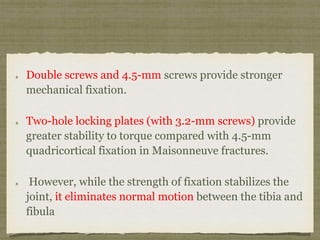 Double screws and 4.5-mm screws provide stronger 
mechanical fixation. 
Two-hole locking plates (with 3.2-mm screws) provide 
greater stability to torque compared with 4.5-mm 
quadricortical fixation in Maisonneuve fractures. 
However, while the strength of fixation stabilizes the 
joint, it eliminates normal motion between the tibia and 
fibula 
 