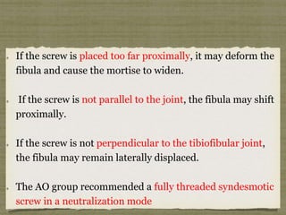 If the screw is placed too far proximally, it may deform the 
fibula and cause the mortise to widen. 
If the screw is not parallel to the joint, the fibula may shift 
proximally. 
If the screw is not perpendicular to the tibiofibular joint, 
the fibula may remain laterally displaced. 
The AO group recommended a fully threaded syndesmotic 
screw in a neutralization mode 
 