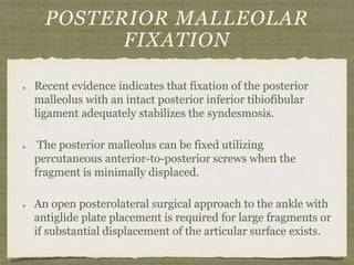 POSTERIOR MALLEOLAR 
FIXATION 
Recent evidence indicates that fixation of the posterior 
malleolus with an intact posterior inferior tibiofibular 
ligament adequately stabilizes the syndesmosis. 
The posterior malleolus can be fixed utilizing 
percutaneous anterior-to-posterior screws when the 
fragment is minimally displaced. 
An open posterolateral surgical approach to the ankle with 
antiglide plate placement is required for large fragments or 
if substantial displacement of the articular surface exists. 
 