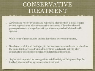 CONSERVATIVE 
TREATMENT 
A systematic review by Jones and Amendola identified six clinical studies 
evaluating outcomes after conservative treatment. All studies showed 
prolonged recovery in syndesmotic sprains compared with lateral ankle 
sprains. 
While none of these studies utilized functional outcome measures, 
Nussbaum et al. found that injury to the interosseous membrane proximal to 
the ankle joint correlated with a longer time to return to activity after 
conservative treatment compared with lateral ankle sprains. 
Taylor et al. reported an average time to full activity of thirty-one days for 
football players following conservative treatment 
 