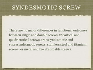 SYNDESMOTIC SCREW 
There are no major differences in functional outcomes 
between single and double screws, tricortical and 
quadricortical screws, transsyndesmotic and 
suprasyndesmotic screws, stainless steel and titanium 
screws, or metal and bio absorbable screws. 
 