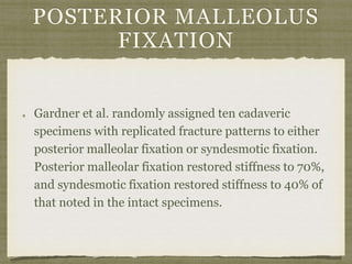 POSTERIOR MALLEOLUS 
FIXATION 
Gardner et al. randomly assigned ten cadaveric 
specimens with replicated fracture patterns to either 
posterior malleolar fixation or syndesmotic fixation. 
Posterior malleolar fixation restored stiffness to 70%, 
and syndesmotic fixation restored stiffness to 40% of 
that noted in the intact specimens. 
 