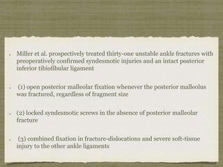 Miller et al. prospectively treated thirty-one unstable ankle fractures with 
preoperatively confirmed syndesmotic injuries and an intact posterior 
inferior tibiofibular ligament 
(1) open posterior malleolar fixation whenever the posterior malleolus 
was fractured, regardless of fragment size 
(2) locked syndesmotic screws in the absence of posterior malleolar 
fracture 
(3) combined fixation in fracture-dislocations and severe soft-tissue 
injury to the other ankle ligaments 
 