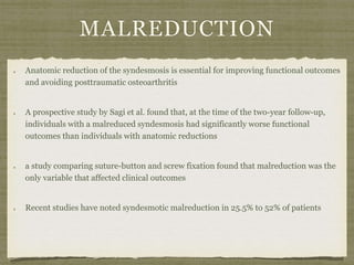 MALREDUCTION 
Anatomic reduction of the syndesmosis is essential for improving functional outcomes 
and avoiding posttraumatic osteoarthritis 
A prospective study by Sagi et al. found that, at the time of the two-year follow-up, 
individuals with a malreduced syndesmosis had significantly worse functional 
outcomes than individuals with anatomic reductions 
a study comparing suture-button and screw fixation found that malreduction was the 
only variable that affected clinical outcomes 
Recent studies have noted syndesmotic malreduction in 25.5% to 52% of patients 
 