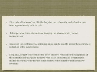 Direct visualization of the tibiofibular joint can reduce the malreduction rate 
from approximately 50% to 15%. 
Intraoperative three-dimensional imaging can also accurately detect 
malreduction 
Images of the contralateral, uninjured ankle can be used to assess the accuracy of 
reduction of the syndesmosis 
Song et al. sought to determine the effect of screw removal on the alignment of 
the distal tibiofibular joint. Patients with intact implants and symptomatic 
malreduction may only require simple screw removal rather than extensive 
revisions 
 