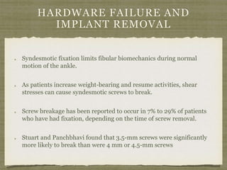 HARDWARE FAILURE AND 
IMPLANT REMOVAL 
Syndesmotic fixation limits fibular biomechanics during normal 
motion of the ankle. 
As patients increase weight-bearing and resume activities, shear 
stresses can cause syndesmotic screws to break. 
Screw breakage has been reported to occur in 7% to 29% of patients 
who have had fixation, depending on the time of screw removal. 
Stuart and Panchbhavi found that 3.5-mm screws were significantly 
more likely to break than were 4 mm or 4.5-mm screws 
 