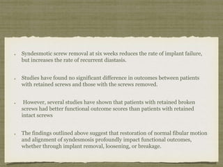 Syndesmotic screw removal at six weeks reduces the rate of implant failure, 
but increases the rate of recurrent diastasis. 
Studies have found no significant difference in outcomes between patients 
with retained screws and those with the screws removed. 
However, several studies have shown that patients with retained broken 
screws had better functional outcome scores than patients with retained 
intact screws 
The findings outlined above suggest that restoration of normal fibular motion 
and alignment of syndesmosis profoundly impact functional outcomes, 
whether through implant removal, loosening, or breakage. 
 