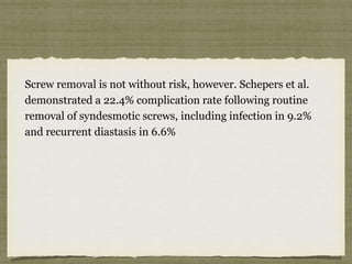 Screw removal is not without risk, however. Schepers et al. 
demonstrated a 22.4% complication rate following routine 
removal of syndesmotic screws, including infection in 9.2% 
and recurrent diastasis in 6.6% 
 
