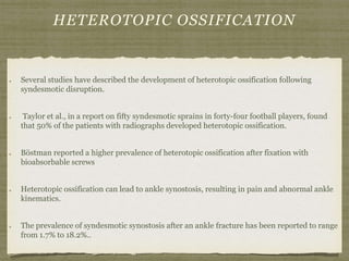 HETEROTOPIC OSSIFICATION 
Several studies have described the development of heterotopic ossification following 
syndesmotic disruption. 
Taylor et al., in a report on fifty syndesmotic sprains in forty-four football players, found 
that 50% of the patients with radiographs developed heterotopic ossification. 
Böstman reported a higher prevalence of heterotopic ossification after fixation with 
bioabsorbable screws 
Heterotopic ossification can lead to ankle synostosis, resulting in pain and abnormal ankle 
kinematics. 
The prevalence of syndesmotic synostosis after an ankle fracture has been reported to range 
from 1.7% to 18.2%.. 
 