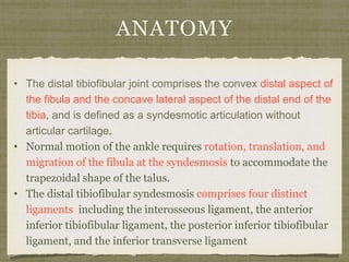 ANATOMY 
• The distal tibiofibular joint comprises the convex distal aspect of 
the fibula and the concave lateral aspect of the distal end of the 
tibia, and is defined as a syndesmotic articulation without 
articular cartilage. 
• Normal motion of the ankle requires rotation, translation, and 
migration of the fibula at the syndesmosis to accommodate the 
trapezoidal shape of the talus. 
• The distal tibiofibular syndesmosis comprises four distinct 
ligaments including the interosseous ligament, the anterior 
inferior tibiofibular ligament, the posterior inferior tibiofibular 
ligament, and the inferior transverse ligament 
 