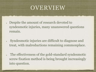 OVERVIEW 
Despite the amount of research devoted to 
syndesmotic injuries, many unanswered questions 
remain. 
Syndesmotic injuries are difficult to diagnose and 
treat, with malreductions remaining commonplace. 
The effectiveness of the gold-standard syndesmotic 
screw fixation method is being brought increasingly 
into question. 
 