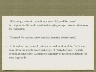 Obtaining anatomic reduction is essential, and the use of 
intraoperative three-dimensional imaging or open visualization may 
be warranted. 
The need for routine screw removal remains controversial. 
Although screw removal restores normal motion of the fibula and 
may allow for spontaneous reduction of malreductions, the data 
remain inconclusive. A complete summary of recommendations for 
care is given in 
 