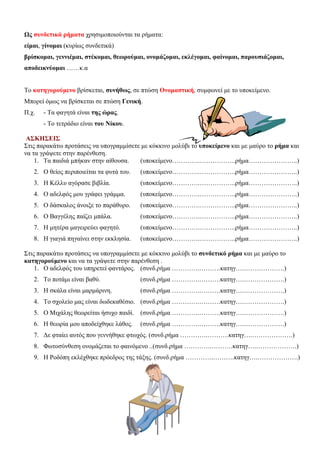 Ως συνδετικά ρήματα χρησιμοποιούνται τα ρήματα:
είμαι, γίνομαι (κυρίως συνδετικά)
βρίσκομαι, γεννιέμαι, στέκομαι, θεωρούμαι, ονομάζομαι, εκλέγομαι, φαίνομαι, παρουσιάζομαι,
αποδεικνύομαι ……κ.α
Το κατηγορούμενο βρίσκεται, συνήθως, σε πτώση Ονομαστική, συμφωνεί με το υποκείμενο.
Μπορεί όμως να βρίσκεται σε πτώση Γενική.
Π.χ.

- Τα φαγητά είναι της ώρας.
- Το τετράδιο είναι του Νίκου.

ΑΣΚΗΣΕΙΣ
Στις παρακάτω προτάσεις να υπογραμμίσετε με κόκκινο μολύβι το υποκείμενο και με μαύρο το ρήμα και
να τα γράψετε στην παρένθεση.
1. Τα παιδιά μπήκαν στην αίθουσα.
(υποκείμενο………….……………..ρήμα…………………..)
2. Ο θείος περιποιείται τα φυτά του.

(υποκείμενο………….……………..ρήμα…………………..)

3. Η Κέλλυ αγόρασε βιβλία.

(υποκείμενο………….……………..ρήμα…………………..)

4. Ο αδελφός μου γράφει γράμμα.

(υποκείμενο………….……………..ρήμα…………………..)

5. Ο δάσκαλος άνοιξε το παράθυρο.

(υποκείμενο………….……………..ρήμα…………………..)

6. Ο Βαγγέλης παίζει μπάλα.

(υποκείμενο………….……………..ρήμα…………………..)

7. Η μητέρα μαγειρεύει φαγητό.

(υποκείμενο………….……………..ρήμα…………………..)

8. Η γιαγιά πηγαίνει στην εκκλησία.

(υποκείμενο………….……………..ρήμα…………………..)

Στις παρακάτω προτάσεις να υπογραμμίσετε με κόκκινο μολύβι το συνδετικό ρήμα και με μαύρο το
κατηγορούμενο και να τα γράψετε στην παρένθεση .
1. Ο αδελφός του υπηρετεί φαντάρος. (συνδ.ρήμα ………….……….κατηγ….……………….)
2. Το ποτάμι είναι βαθύ.

(συνδ.ρήμα ………….……….κατηγ….……………….)

3. Η σκάλα είναι μαρμάρινη.

(συνδ.ρήμα ………….……….κατηγ….……………….)

4. Το σχολείο μας είναι δωδεκαθέσιο. (συνδ.ρήμα ………….……….κατηγ….……………….)
5. Ο Μιχάλης θεωρείται ήσυχο παιδί.

(συνδ.ρήμα ………….……….κατηγ….……………….)

6. Η θεωρία μου αποδείχθηκε λάθος.

(συνδ.ρήμα ………….……….κατηγ….……………….)

7. Δε φταίει αυτός που γεννήθηκε φτωχός. (συνδ.ρήμα ………….……….κατηγ….……………….)
8. Φωτοσύνθεση ονομάζεται το φαινόμενο ..(συνδ.ρήμα ………….……….κατηγ….……………….)
9. Η Ροδόπη εκλέχθηκε πρόεδρος της τάξης. (συνδ.ρήμα ………….……….κατηγ….……………….)

 