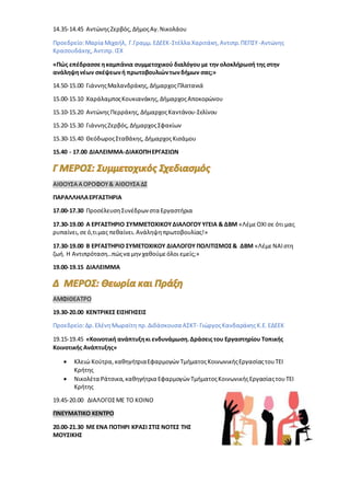 14.35-14.45 ΑντώνηςΖερβός, ΔήμοςΑγ.Νικολάου
Προεδρείο:Μαρία Μιχαήλ, Γ.Γραμμ.ΕΔΕΕΚ-Στέλλα Χαριτάκη,Αντιπρ.ΠΕΠΣΥ-Αντώνης
Κρασουδάκης, Αντιπρ.ΙΣΧ
«Πώς επέδρασσεηκαμπάνια συμμετοχικού διαλόγου με την ολοκλήρωσή της στην
ανάληψηνέων σκέψεωνή πρωτοβουλιώντωνδήμων σας;»
14.50-15.00 ΓιάννηςΜαλανδράκης, ΔήμαρχοςΠλατανιά
15.00-15.10 ΧαράλαμποςΚουκιανάκης, ΔήμαρχοςΑποκορώνου
15.10-15.20 ΑντώνηςΠερράκης, ΔήμαρχοςΚαντάνου-Σελίνου
15.20-15.30 ΓιάννηςΖερβός, ΔήμαρχοςΣφακίων
15.30-15.40 ΘεόδωροςΣταθάκης, ΔήμαρχοςΚισάμου
15.40 - 17.00 ΔΙΑΛΕΙΜΜΑ-ΔΙΑΚΟΠΗΕΡΓΑΣΙΩΝ
ΑΙΘΟΥΣΑ Α ΟΡΟΦΟΥ& ΑΙΘΟΥΣΑ ΔΣ
ΠΑΡΑΛΛΗΛΑΕΡΓΑΣΤΗΡΙΑ
17.00-17.30 ΠροσέλευσηΣυνέδρωνστα Εργαστήρια
17.30-19.00 Α ΕΡΓΑΣΤΗΡΙΟ ΣΥΜΜΕΤΟΧΙΚΟΥΔΙΑΛΟΓΟΥ ΥΓΕΙΑ & ΔΒΜ «ΛέμεΟΧΙ σε ότι μας
ρυπαίνει,σεό,τιμας πεθαίνει. Ανάληψηπρωτοβουλίας!»
17.30-19.00 Β ΕΡΓΑΣΤΗΡΙΟ ΣΥΜΕΤΟΧΙΚΟΥ ΔΙΑΛΟΓΟΥ ΠΟΛΙΤΙΣΜΟΣ& ΔΒΜ «ΛέμεΝΑΙστη
ζωή. Η Αντιπρόταση…πώςνα μηνχαθούμεόλοι εμείς;»
19.00-19.15 ΔΙΑΛΕΙΜΜΑ
ΑΜΦΙΘΕΑΤΡΟ
19.30-20.00 ΚΕΝΤΡΙΚΕΣ ΕΙΣΗΓΗΣΕΙΣ
Προεδρείο:Δρ.ΕλένηΜωραϊτη πρ.Διδάσκουσα ΑΣΚΤ- ΓιώργοςΚανδαράκηςΚ.Ε.ΕΔΕΕΚ
19.15-19.45 «Κοινοτική ανάπτυξηκι ενδυνάμωση.Δράσεις του Εργαστηρίου Τοπικής
Κοινοτικής Ανάπτυξης»
 Κλειώ Κούτρα,καθηγήτριαΕφαρμογών ΤμήματοςΚοινωνικήςΕργασίαςτουΤΕΙ
Κρήτης
 Νικολέτα Ράτσικα,καθηγήτρια Εφαρμογών ΤμήματοςΚοινωνικήςΕργασίαςτουΤΕΙ
Κρήτης
19.45-20.00 ΔΙΑΛΟΓΟΣΜΕ ΤΟ ΚΟΙΝΟ
ΠΝΕΥΜΑΤΙΚΟ ΚΕΝΤΡΟ
20.00-21.30 ΜΕ ΕΝΑ ΠΟΤΗΡΙ ΚΡΑΣΙ ΣΤΙΣ ΝΟΤΕΣ ΤΗΣ
ΜΟΥΣΙΚΗΣ
 