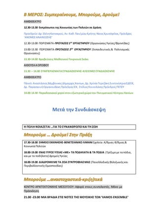 ΑΜΦΙΘΕΑΤΡΟ
12.30-13.30 Εκπρόσωποι της Κοινωνίας των Πολιτών σε Δράση
Προεδρείο:Δρ.ΕλένηΚατσαρού,Αν.Καθ.Παν/μίουΚρήτης-ΝίκοςΧρυσόγελος,Πρόεδρος
‘ΑΝΕΜΟΣΑΝΑΝΕΩΣΗΣ’
12.30-13.00 ΠΟΡΙΣΜΑΤΑ-ΠΡΟΤΑΣΕΙΣ1ΟΥ
ΕΡΓΑΣΤΗΡΙΟΥ (ΟργανώσειςΥγείας/Φροντίδας)
13.00-13.30 ΠΟΡΙΣΜΑΤΑ-ΠΡΟΤΑΣΕΙΣ 2ΟΥ
ΕΡΓΑΣΤΗΡΙΟΥ (Εκπαιδευτικές & Πολιτισμικές
Οργανώσεις)
13.30-14.00 Βραβεύσεις ΜαθητικούΤουρνουά Σκάκι
ΑΙΘΟΥΣΑ Α ΟΡΟΦΟΥ
13.30 – 14.00 ΣΥΜΠΕΡΑΣΜΑΤΑΣΥΝΔΙΑΣΚΕΨΗΣ-ΚΛΕΙΣΙΜΟΣΥΝΔΙΑΣΚΕΨΗΣ
ΑΜΦΙΘΕΑΤΡΟ
Πάνελ:ΑναστάσιοςΒάμβουκαςΔήμαρχοςΧανίων,Δρ.Χρύσα ΤερεζάκηΣυντονίστριαΕΔΕΕΚ,
Δρ. ΠαρασκευήΟργανουδάκη ΠρόεδροςΙΣΧ, ΣτέλιοςΚουνελάκηςΠρόεδρος ΠΕΠΣΥ
14.00-14.30 Παραδοσιακοί χοροίστον εξωτερικόχώροτου Πνευματικού ΚέντρουΧανίων
Μετά την Συνδιάσκεψη
Η ΠΟΛΗ ΝΟΙΑΖΕΤΑΙ …ΓΙΑ ΤΟ ΣΥΝΑΝΘΡΩΠΟ ΚΑΙ ΤΗ ΖΩΗ
17.30-18.00 ΣΗΜΕΙΟ ΕΚΚΙΝΗΣΗΣ-ΒΕΝΕΤΣΙΑΝΙΚΟ ΛΙΜΑΝΙΣχολεία Α/θμιας-Β/θμιας&
Κοινωνία Πολιτών
18.00-19.00 ΕΝΑΣ ΓΥΡΟΣ ΥΓΕΙΑΣ«ΜΕ» ΤΑ ΠΟΔΗΛΑΤΑ & ΤΑ ΠΟΔΙΑ (Τρέξιμομε τα πόδια,
καιμε τα ποδήλατα) ΔρομείςΥγείας
18.00-19.00 ΔΙΑΔΡΟΜΗΜΕ ΤΑ ΖΩΑ ΣΥΝΤΡΟΦΙΑΣΜΑΣ (ΠανελλαδικήςΦιλοζωικήςκαι
ΠεριβαλλοντικήςΟμοσπονδίας)
ΚΕΝΤΡΟ ΑΡΧΙΤΕΚΤΟΝΙΚΗΣ ΜΕΣΟΓΕΙΟΥ: Αφορά στους συντελεστές. Μόνο με
Πρόσκληση
21.00 -23.00 ΜΙΑ ΒΡΑΔΙΑ ΣΤΙΣ ΝΟΤΕΣ ΤΗΣ ΜΟΥΣΙΚΗΣ TΩΝ ‘VAMOS ENSEMBLE’
 