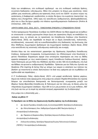 λήψη των αποφάσεων, στο συλλογικό σχεδιασμό και στη συλλογική ανάληψη δράσης,
συνιστούν διαδικασίες ενδυνάμωσης. Μόνο έτσι μπορούν τα άτομα μιας κοινότητας -πόσο
μάλλον μιας κοινότητας μάθησης και πρακτικής όπως αυτή του ΕΔΕΕΚ- να γίνουν κύριοι της
κατάστασης, ή διαφορετικά οικοδεσπότες οι οποίοι θα έχουν την κυριότητα (ownership) της
δράσης τους (Hungerford, 1991) προς την κατεύθυνση (ανθρωπιστική, φιλοπεριβαλλοντική,
κλπ) που οι ίδιοι θα έχουν χαράξει στο πλαίσιο αμεσοδημοκρατικών διαδικασιών (Perkins &
Zimmerman, 1995: 570).
«ΚΡΗΤΗ-ΧΑΝΙΑ 2015, 2016, 2017»: ΠΑΝΕΛΛΗΝΙΑ ΣΥΝΕΔΡΙΑ-1η ΣΥΝΔΙΑΣΚΕΨΗ ΠΟΛΗΣ
Τα δύο προηγούμενα Πανελλήνια Συνέδρια του ΕΔΕΕΚ έθεσαν την βάση αρχικά για να έρθουν
σε επικοινωνία κι επαφή μεμονωμένα άτομα όμως και οργανώσεις-δομές να αναδείξουν τις
εμπειρίες τους, τις οπτικές και τις προοπτικές της Εκπαίδευσης Ενηλίκων στην Κοινότητα
(Κρήτη-Χανιά, 2015), και παράλληλα τα άτομα και οι δομές (εκπαιδευτικές, πολιτιστικές,
αυτοδιοικητικές, κοινωνικές κλπ) να ευαισθητοποιηθούν στις διαδικασίες της Δικτύωσης, Δια
Βίου Μάθησης, Συμμετοχικού Σχεδιασμού και Συμμετοχικού Διαλόγου (Κρήτη Χανιά, 2016)
στην κατεύθυνση της κοινοτικής ενδυνάμωσης-ανάπτυξης και συνοχής.
Ωστόσο λόγω και του καταστατικού χαρακτήρα της Οργάνωσης (προώθηση Εκπαίδευσης
Ενηλίκων, Διατομεακή Συνεργασία, Συστηματοποίηση του Εθελοντισμού στην Κοινότητα) η
φετινή Πανελλήνια διοργάνωση αφορά στην εστιασμένη παρατήρηση και στην εις βάθος
εργασία αναφορικά με τους αναπτυξιακούς τομείς Εκπαίδευση Ενηλίκων-Κοινοτική Δράση-
Υγεία-Πολιτισμός για μια Πόλη που Μαθαίνει Διά Βίου να λέει ΝΑΙ στο Συνάνθρωπο, στη Ζωή
και βέβαια στο φυσικό κι ανθρωπογενές Περιβάλλον. Πρόκειται για την Πόλη που Εμπνέει και
Νοιάζεται (The Inspiring & Caring City) ως αίτημα των καιρών κι απαίτηση των πολιτών της
(bottom up movement) οι οποίοι διατυπώνουν τα δικά τους οράματα για να συμβάλλουν σε
σχέδια αλλά και παραλείψεις …
Η 1η Συνδιάσκεψη Πόλης «Κρήτη-Χανιά, 2017» υπό μορφή ακτιβιστικής δράσης φορέων,
δομών και πολιτών είναι αφιερωμένη στην μνήμη του γιατρού Μιχάλη Μπονατάκη που πρώτος
διέκρινε την σπουδαιότητα διατομεακής και διεπιστημονικής συνεργασίας μεταξύ των
Φορέων Υγείας-Φροντίδας-Εκπαίδευσης & Πολιτισμού για τον τόπο μας, τα Χανιά, μέσω της
«Καμπάνιας Συμμετοχικού Διαλόγου: Λέμε ΟΧΙ σε ό,τι μας ρυπαίνει σε ό,τι μας πεθαίνει…ΝΑΙ
στη ζωή» και που με τη σειρά της αποτελεί κεντρική ραχοκοκαλιά της Συνδιάσκεψης!
Στην μνήμη του η Αποστολής μας …
Καλώς να ρθείτε !!!
Το Προεδρείο και τα Μέλη της Οργανωτικής Ομάδας Δράσης της Συνδιάσκεψης
 Δρ. ΧρύσαΤερεζάκη,Εκπαιδευτικός,ΣυντονίστριαΕΔΕΕΚ,ΠρόεδροςΣυνδιάσκεψης
 Δρ. ΕλένηΚατσαρού,Επικ. ΚαθηγήτριαΤμήματοςΦΚΣ Παν/μίουΚρήτης,Α
ΑντιπρόεδροςΣυνδιάσκεψης
 Δρ. ΠαρασκευήΟρφανουδάκη,ΠρόεδροςΙατρικούΣυλλόγουΧανίων,Β
ΑντιπρόεδροςΣυνδιάσκεψης
 ΣτέλιοςΚουνελάκης,ΠρόεδροςΠαγκρήτιαςΈνωσηςΠολιτιστικών Συλλόγων
(ΠΕΠΣΥ),Γ ΑντιπρόεδροςΣυνδιάσκεψης
 