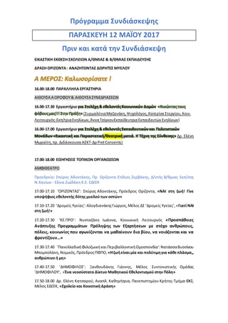Πρόγραμμα Συνδιάσκεψης
ΠΑΡΑΣΚΕΥΗ 12 ΜΑΪΟΥ 2017
Πριν και κατά την Συνδιάσκεψη
ΕΙΚΑΣΤΙΚΗ ΕΚΘΕΣΗ ΣΧΟΛΕΙΩΝ Α/ΘΜΙΑΣ & Β/ΘΜΙΑΣ ΕΚΠΑΙΔΕΥΣΗΣ
ΔΡΑΣΗ ΟΡΙΖΟΝΤΑ: ΑΝΑΖΗΤΩΝΤΑΣ ΔΩΡΗΤΕΣ ΜΥΕΛΟΥ
16.00-18.00 ΠΑΡΑΛΛΗΛΑ ΕΡΓΑΣΤΗΡΙΑ
ΑΙΘΟΥΣΑ Α ΟΡΟΦΟΥ& ΑΙΘΟΥΣΑ ΣΥΝΕΔΡΙΑΣΕΩΝ
16.00-17.30 Εργαστήριο για Στελέχη& εθελοντέςΚοινωνικών Δομών «Νικώνταςτους
φόβουςμας!!!ΣτηνΠράξη» (ΣυρμαλένιαΜαζανάκη,Ψυχολόγος,Κατερίνα Στεργίου,Κοιν.
Λειτουργός-Εκπ/τριαΕνηλίκων,ΆνναΤσίγκουΕκπαίδευτρια Εκπαιδευτών Ενηλίκων)
16.00-17.00 Εργαστήριο για Στελέχη& εθελοντέςΕκπαιδευτικώνκαι Πολιτιστικών
Μονάδων«Εικαστική και Παραστατική/Θεατρικήματιά. Η Τέχνη της Σύνθεσης» Δρ. Ελένη
Μωραϊτη,πρ. Διδάσκουσα ΑΣΚΤ-Δρ PietConvents)
17.00-18.00 ΕΙΣΗΓΗΣΕΙΣ ΤΟΠΙΚΩΝ ΟΡΓΑΝΩΣΕΩΝ
ΑΜΦΙΘΕΑΤΡΟ
Προεδρείο: Σπύρος Αδοντάκης, Πρ. Ορίζοντα-Στέλιος Ζερβάκης, Δ/ντής Β/θμιας Εκπ/σης
Ν.Χανίων - Ελίνα Ζωϊδάκη Κ.Ε. ΕΔΕΕΚ
17.00-17.10 ‘ΟΡΙΖΟΝΤΑΣ’: Σπύρος Αδοντάκης, Πρόεδρος Ορίζοντα, «ΝΑΙ στη ζωή! Γίνε
υποψήφιος εθελοντής δότης μυελού των οστών»
17.10-17.20 ‘Δρομείς Υγείας’:ΑλογδιανάκηςΓιώργος,Μέλος ΔΣ ‘Δρομείς Υγείας’,«Γιατί ΝΑΙ
στη ζωή!»
17.20-17.30 ‘ΚΕ.ΠΡΟ’: Νυσταζάκη Ιωάννα, Κοινωνική Λειτουργός «Προσπάθειες
Ανάπτυξης Προγραμμάτων Πρόληψης των Εξαρτήσεων με στόχο ανθρώπους,
πόλεις, κοινωνίες που αγωνίζονται να μαθαίνουν δια βίου, να νοιάζονται και να
φροντίζουν…»
17.30-17.40 ‘ΠανελλαδικήΦιλοζωικήκαιΠεριβαλλοντικήΟμοσπονδία’:ΝατάσσαΒυσσίνου
Μπομπολάκη,Νομικός, ΠρόεδροςΠΦΠΟ,«Ηζωήείναι μία και πολύτιμηγια κάθεπλάσμα,,
ανθρώπινο ή μη»
17.40-17.50 ‘ΔΗΜΟΦΙΛΟΣ’: Ξανθουδάκης Γιάννης, Μέλος Συντονιστικής Ομάδας
‘ΔΗΜΟΦΙΛΟΥ’, «Ένα νεοσύστατο Δίκτυο Μαθητικού Εθελοντισμού στην Πόλη»
17.50-18.00 Δρ. Ελένη Κατσαρού, Aναπλ. Καθηγήτρια, Πανεπιστημίου Κρήτης-Τμήμα ΦΚΣ,
Μέλος ΕΔΕΕΚ, «Σχολείο και Κοινοτική Δράση»
 
