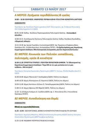 ΣΑΒΒΑΤΟ 13 ΜΑΪΟΥ 2017
10.00 – 10.30 ΕΙΣΗΓΗΣΕΙΣ: ΑΝΘΡΩΠΟΣ-ΠΕΡΙΒΑΛΛΟΝ& ΥΓΕΙΑ ΣΤΗΝ ΚΟΙΝΟΤΗΤΑ-ΔΙΚΤΥΩΣΗ
ΑΜΦΙΘΕΑΤΡΟ
Προεδρείο:Δρ.ΝικόλαοςΠαρανυχιανάκης Καθ.Πολυτεχνείου,Δρ.ΣτέφανοςΝτουκάκης
ΙΣΧ-Στέλλα ΧαριστούΚ.Ε.ΕΔΕΕΚ
09.45-10.00 Καθηγ. ΝικόλαοςΠαρανυχιανάκηςΠολυτεχνείοΚρήτης, «Διατροφική
αλυσίδα»
10.00-10.15 ΑναπληρωτήςΠρύτανηςΠολυτεχνείουΚρήτης Καθηγ.ΝικόλαοςΝικολαΐδης,
«Κλιματική αλλαγή»
10.15-10.30 Δρ.Χρύσα Τερεζάκη,Συντονίστρια ΕΔΕΕΚ -Δρ.ΠαρασκευήΟρφανουδάκη,
ΠρόεδροςΙΣΧ – Στέλλα Χαριτάκη,ΑντιπρόεδροςΠΕΠΣΥ,«Το ΣχέδιοΔράσηςμιας Καμπάνιας
Συμμετοχικού Διαλόγου:Μία διατομεακή συνεργασία,μία δια-Δημοτικήδικτύωση»
10.30-11.20 ΣΤΡΟΓΓΥΛΟ ΤΡΑΠΕΖΙ 1 ΠΟΛΙΤΩΝ ΠΕΡΙΑΣΤΙΚΩΝ ΔΗΜΩΝ: Το Οδοιπορικότης
ΚαμπάνιαςΣυμμετοχικού Διαλόγου ‘ΛέμεΟΧΙ σε ό,τι μας ρυπαίνεισε ό,τι μας
πεθαίνει…ΝΑΙστηζωή!’
Προεδρείο:Κατερίνα Ζομπανάκη,ΠροϊσταμένηΔΒΜΠ.Ε Χανίων- Ελπίδα ΒαρβαντάκηΚ.Ε.
ΕΔΕΕΚ
10.30-10.40 Δήμος Πλατανιά (Γ.ΚανδαράκηςΕΔΕΕΚ, Πολίτεςτου Δήμου)
10.40-10.50 Δήμος Αποκορώνου(Σ. ΧαριστούΕΔΕΕΚ,Πολίτεςτου Δήμου)
10.50-11.00 Δήμος Καντάνου-Σελίνου(Ε.ΠαπαδομαρκετάκηΕΔΕΕΚ,Πολίτεςτου Δήμου)
11.00-11.10 Δήμος Σφακίων (Μ. Μιχαήλ ΕΔΕΕΚ, Πολίτεςτου Δήμου)
11.10 -11.20 Δήμος Κισάμου(Ε. ΖωιδάκηΕΔΕΕΚ, Δρ. Σ. ΝτουκάκηςΙΣΧ, Σ.Κουνελάκης
ΠρόεδροςΠΕΠΣΥ)
ΑΜΦΙΘΕΑΤΡΟ
Εθνική και ευρωπαϊκήδιάσταση
11.25 -13.45 ΕΘΕΛΟΝΤΙΣΜΟΣ,ΔΟΜΕΣ & ΚΟΙΝΟΤΗΤΑ ΣΤΗΝ ΕΛΛΑΔΑ & ΣΤΗ ΣΟΥΗΔΙΑ
Προεδρείο:ΔημήτρηςΜπράτης, ΜέλοςΕκτελεστικήςΕπιτροπήςΑΔΕΔΥ) Κρήτης-Κατερίνα
ΑποστολάκηΠροϊσταμένηΔΒΜΠεριφέρειαςΚρήτης
11.25-11.40 ΙΝΕΔΙΒΙΜ-ΥΠΟΥΡΓΕΙΟΠΑΙΔΕΙΑΣΕΛΛΑΔΑΣ
 
