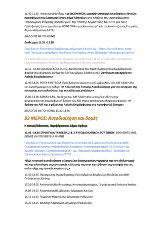 11.40-11.55 ΝίκοςΧρυσόγελος, «WELCOMMON,μιαπρότυπηδομή υποδοχήςκι ένταξης
προσφύγωνπου λειτουργείστον Δήμο Αθηναίων στο πλαίσιο του προγράμματος
“Προσωρινή Στέγαση Προσφύγων” της Ύπατης Αρμοστείας του ΟΗΕ για τους
Πρόσφυγες (συνεργασία τηςΚΟΙΝΣΕΠΆνεμοςΑνανέωσης’ καιτηςΑναπτυξιακήςΕταιρείας
Δήμου Αθηναίων-ΕΑΤΑ)
ΔΙΑΛΟΓΟΣΜΕ ΤΟ ΚΟΙΝΟ
Διάλειμμα 11.55 -12.10
Προεδρείο:ΑναστάσιοςΒάμβουκας,ΔήμαρχοςΧανίων-Δρ. ΠέτροςΓουγουλάκης,Αναπ.
Καθ.Παν/μίουΣτοκχόλμης- ΝικόλαοςΝικολαϊδης, Αναπ. ΠρύτανηςΠολυτεχνείουΚρήτης
Οι ακόλουθεςτρειςεισηγήσειςπραγματικήςδιάρκειας15λ με την ελεύθερημετάφραση
(Από σουηδικάσε ελληνικά) εξελίσσονταισε25λεπτες εισηγήσεις
12.15--12.40 SUSANNESÖDERLING,Διευθύντρια τουπαρατήματοςτουεπιμορφωτικού
φορέα τουεργατικούκινήματος ABFτουΔήμου Södertälje):«Οργάνωσηκαιαρχέςτης
Λαϊκής Επιμόρφωσης»
12.40-13.05 PETER FRISTRÖM, ΠρόεδροςτουΔιοικητικούΣυμβουλίουτουABF Södertälje
καιΑντιδήμαρχοςτηςπόλης: «Η πολιτική της Τοπικής Αυτοδιοίκησης για την ενίσχυση της
κοινωνίας τωνπολιτώνκαι της εκπαίδευσηςενηλίκων»
13.05-13.30 ADNAN CAN,ΣτέλεχοςτουABFSödertälje μετομέα ευθύνηςτην
συνεργασία καιεπιμορφωτικήδράση τουABFστουςτοπικούςσυλλογικούςφορείς:«Η
δράση του ABF και ο ρόλος της Λαϊκής Επιμόρφωσης στο προσφυγικό ζήτημα»
ΔΙΑΛΟΓΟΣΜΕ ΤΟ ΚΟΙΝΟ 13.30-13.45
Η τοπικήδιάσταση. Περιφέρειακαι Δήμοι Κρήτης
13.45 -14.45 ΣΤΡΟΓΓΥΛΑ ΤΡΑΠΕΖΙΑ 2 & 3 ΑΥΤΟΔΙΟΙΚΗΤΙΚΩΝ ΤΟΥ ΤΟΠΟΥ: ΕΘΕΛΟΝΤΙΣΜΟΣ,
ΔΟΜΕΣ ΚΑΙ ΠΕΡΙΦΕΡΕΙΑ ΚΡΗΤΗΣ
Προεδρείο:ΠαναγιώτηςΣημανδηράκης,ΕντεταλμένοςΣύμβουλοςΠαιδείαςκαιΔΒΜ
ΠεριφέρειαςΚρήτης, ΑπόστολοςΒουλγαράκης, Αντιπεριφερειάρχης(Π.ΕΧανίων) -Δρ.
Χρύσα Τερεζάκη, ΣυντονίστριαΕΔΕΕΚ– Δρ. ΠαρασκευήΟρφανουδάκη,ΠρόεδροςΙΣΧ,
ΣτέλιοςΚουνελάκης,ΠρόεδροςΠΕΠΣΥ
«Πώς η τοπική αυτοδιοίκηση αξιοποιείτη διατομεακήσυνεργασία και τον εθελοντισμό
για την υλοποίηση της κοινωνικής πολιτικής της στην κατεύθυνσητης συνοχής και της
ανάπτυξηςτης τοπικήςκοινότητας;»
13.45-13.55 ΠαναγιώτηςΣημανδηράκης, ΕντεταλμένοςΣύμβουλοςΠαιδείαςκαιΔΒΜ
ΠεριφέρειαςΚρήτης
13.55-14.05 ΑπόστολοςΒουλγαράκης,Αντιπεριφερειάρχης, ΠεριφερειακήΕνότητα Χανίων
14.05-14.15 AναστάσιοςΒάμβουκας, ΔήμαρχοςΧανίων
14.15-14.25 ΓεώργιοςΜαρινάκης, ΔήμαρχοςΡεθύμνου
14.25-14.35 ΒασίληςΛαμπρινός, ΔήμαρχοςΗρακλείου
 