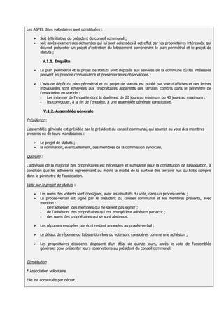 Les ASPEL dites volontaires sont constituées :

       Soit à l’initiative du président du conseil communal ;
       soit après examen des demandes qui lui sont adressées à cet effet par les propriétaires intéressés, qui
        doivent présenter un projet d'entretien du lotissement comprenant le plan périmétral et le projet de
        statuts ;

           V.1.1. Enquête

       Le plan périmétral et le projet de statuts sont déposés aux services de la commune où les intéressés
        peuvent en prendre connaissance et présenter leurs observations ;

       L’avis de dépôt du plan périmétral et du projet de statuts est publié par voie d'affiches et des lettres
        individuelles sont envoyées aux propriétaires apparents des terrains compris dans le périmètre de
        l'association en vue de :
        - Les informer de l’enquête dont la durée est de 20 jours au minimum ou 40 jours au maximum ;
        - les convoquer, à la fin de l’enquête, à une assemblée générale constitutive.

           V.1.2. Assemblée générale

Présidence :

L'assemblée générale est présidée par le président du conseil communal, qui soumet au vote des membres
présents ou de leurs mandataires :

       Le projet de statuts ;
       la nomination, éventuellement, des membres de la commission syndicale.

Quorum :

L'adhésion de la majorité des propriétaires est nécessaire et suffisante pour la constitution de l'association, à
condition que les adhérents représentent au moins la moitié de la surface des terrains nus ou bâtis compris
dans le périmètre de l'association.

Vote sur le projet de statuts :

       Les noms des votants sont consignés, avec les résultats du vote, dans un procès-verbal ;
       Le procès-verbal est signé par le président du conseil communal et les membres présents, avec
        mention :
        - De l'adhésion des membres qui ne savent pas signer ;
        - de l'adhésion des propriétaires qui ont envoyé leur adhésion par écrit ;
        - des noms des propriétaires qui se sont abstenus.

       Les réponses envoyées par écrit restent annexées au procès-verbal ;

       Le défaut de réponse ou l'abstention lors du vote sont considérés comme une adhésion ;

       Les propriétaires dissidents disposent d’un délai de quinze jours, après le vote de l'assemblée
        générale, pour présenter leurs observations au président du conseil communal.


Constitution

* Association volontaire

Elle est constituée par décret.
 