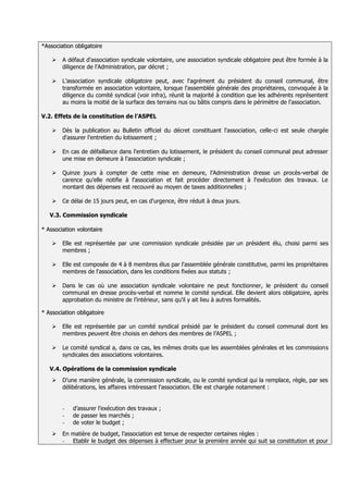 *Association obligatoire

              A défaut d'association syndicale volontaire, une association syndicale obligatoire peut être formée à la
               diligence de l'Administration, par décret ;

              L’association syndicale obligatoire peut, avec l'agrément du président du conseil communal, être
               transformée en association volontaire, lorsque l'assemblée générale des propriétaires, convoquée à la
               diligence du comité syndical (voir infra), réunit la majorité à condition que les adhérents représentent
               au moins la moitié de la surface des terrains nus ou bâtis compris dans le périmètre de l'association.
5.2.
5.3.   V.2. Effets de la constitution de l’ASPEL

              Dès la publication au Bulletin officiel du décret constituant l'association, celle-ci est seule chargée
               d'assurer l'entretien du lotissement ;

              En cas de défaillance dans l'entretien du lotissement, le président du conseil communal peut adresser
               une mise en demeure à l'association syndicale ;

              Quinze jours à compter de cette mise en demeure, l'Administration dresse un procès-verbal de
               carence qu'elle notifie à l'association et fait procéder directement à l'exécution des travaux. Le
               montant des dépenses est recouvré au moyen de taxes additionnelles ;

              Ce délai de 15 jours peut, en cas d'urgence, être réduit à deux jours.

          V.3. Commission syndicale

       * Association volontaire

              Elle est représentée par une commission syndicale présidée par un président élu, choisi parmi ses
               membres ;

              Elle est composée de 4 à 8 membres élus par l'assemblée générale constitutive, parmi les propriétaires
               membres de l'association, dans les conditions fixées aux statuts ;

              Dans le cas où une association syndicale volontaire ne peut fonctionner, le président du conseil
               communal en dresse procès-verbal et nomme le comité syndical. Elle devient alors obligatoire, après
               approbation du ministre de l’intérieur, sans qu'il y ait lieu à autres formalités

       * Association obligatoire

              Elle est représentée par un comité syndical présidé par le président du conseil communal dont les
               membres peuvent être choisis en dehors des membres de l’ASPEL ;

              Le comité syndical a, dans ce cas, les mêmes droits que les assemblées générales et les commissions
               syndicales des associations volontaires.

          V.4. Opérations de la commission syndicale
              D’une manière générale, la commission syndicale, ou le comité syndical qui la remplace, règle, par ses
               délibérations, les affaires intéressant l'association. Elle est chargée notamment :


               -   d’assurer l’exécution des travaux ;
               -   de passer les marchés ;
               -   de voter le budget ;
              En matière de budget, l’association est tenue de respecter certaines règles :
               - Etablir le budget des dépenses à effectuer pour la première année qui suit sa constitution et pour
 